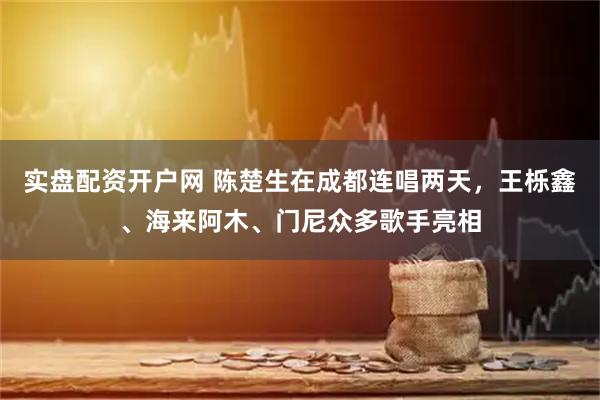 实盘配资开户网 陈楚生在成都连唱两天，王栎鑫、海来阿木、门尼众多歌手亮相