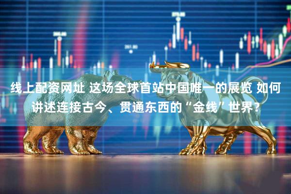 线上配资网址 这场全球首站中国唯一的展览 如何讲述连接古今、贯通东西的“金线”世界？