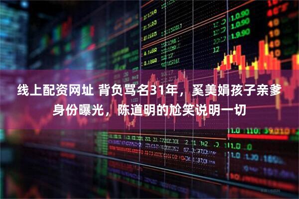 线上配资网址 背负骂名31年，奚美娟孩子亲爹身份曝光，陈道明的尬笑说明一切