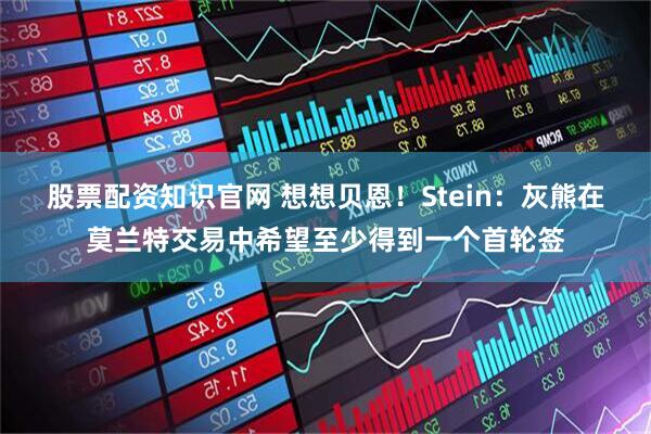 股票配资知识官网 想想贝恩！Stein：灰熊在莫兰特交易中希望至少得到一个首轮签