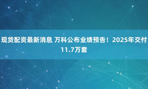 现货配资最新消息 万科公布业绩预告！2025年交付11.7万套