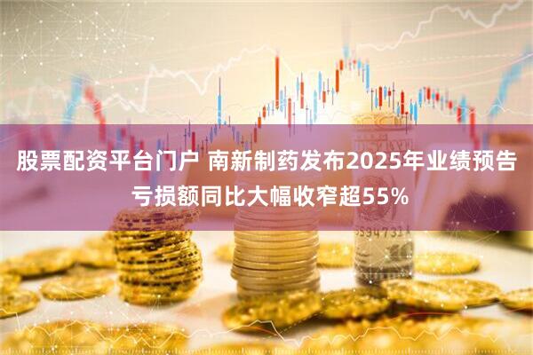 股票配资平台门户 南新制药发布2025年业绩预告 亏损额同比大幅收窄超55%