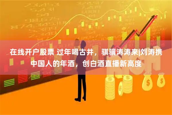 在线开户股票 过年喝古井，骐骥涛涛来|刘涛携中国人的年酒，创白酒直播新高度