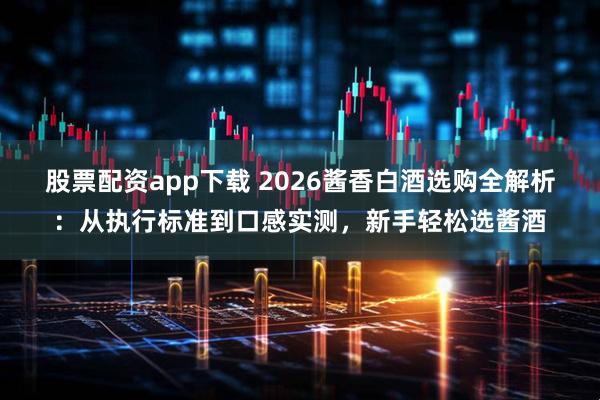 股票配资app下载 2026酱香白酒选购全解析：从执行标准到口感实测，新手轻松选酱酒