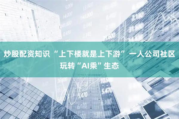 炒股配资知识 “上下楼就是上下游” 一人公司社区玩转“AI乘”生态