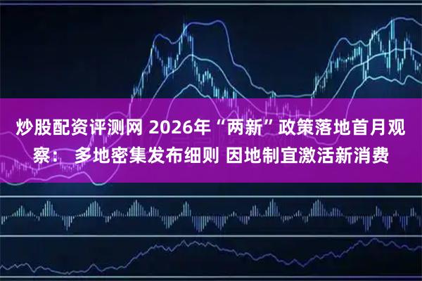 炒股配资评测网 2026年“两新”政策落地首月观察： 多地密集发布细则 因地制宜激活新消费
