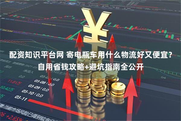 配资知识平台网 寄电瓶车用什么物流好又便宜？自用省钱攻略+避坑指南全公开