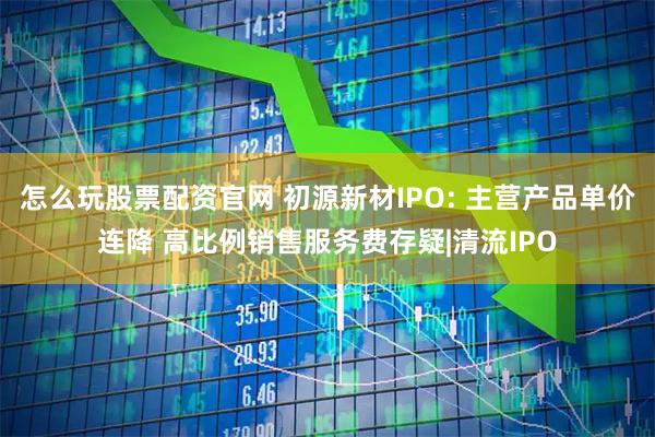 怎么玩股票配资官网 初源新材IPO: 主营产品单价连降 高比例销售服务费存疑|清流IPO
