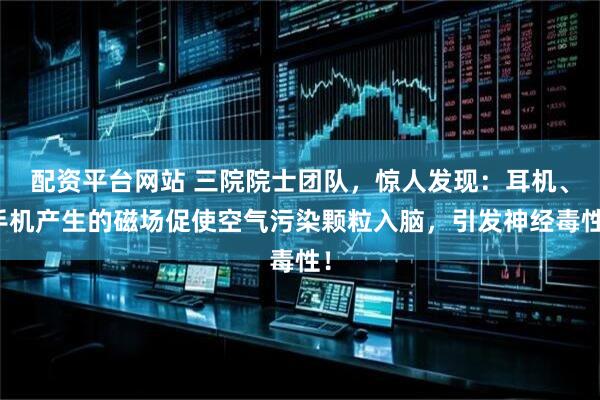 配资平台网站 三院院士团队，惊人发现：耳机、手机产生的磁场促使空气污染颗粒入脑，引发神经毒性！