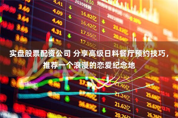 实盘股票配资公司 分享高级日料餐厅预约技巧，推荐一个浪漫的恋爱纪念地