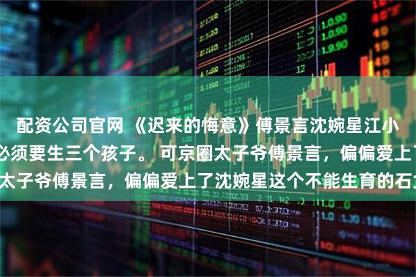 配资公司官网 《迟来的悔意》傅景言沈婉星江小鱼 傅家祖训，继承人必须要生三个孩子。 可京圈太子爷傅景言，偏偏爱上了沈婉星这个不能生育的石女!