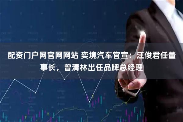 配资门户网官网网站 奕境汽车官宣：汪俊君任董事长，曾清林出任品牌总经理