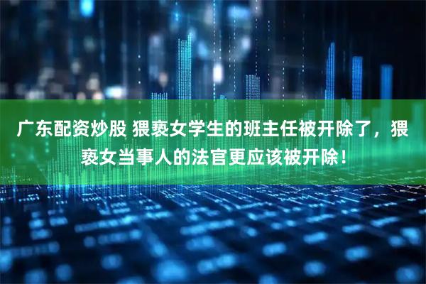 广东配资炒股 猥亵女学生的班主任被开除了，猥亵女当事人的法官更应该被开除！