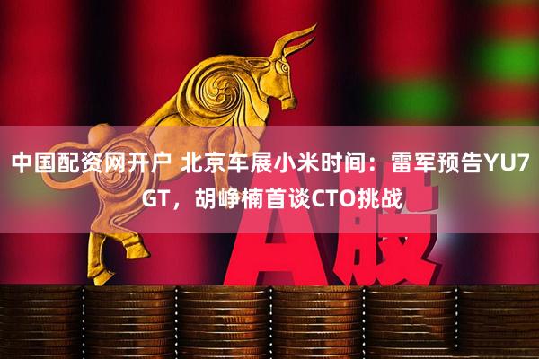 中国配资网开户 北京车展小米时间：雷军预告YU7 GT，胡峥楠首谈CTO挑战
