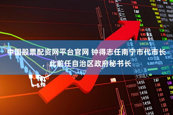 中国股票配资网平台官网 钟得志任南宁市代市长，此前任自治区政府秘书长